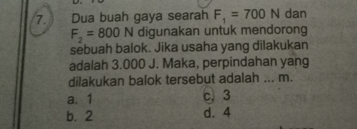 Dua buah gaya searah F_1=700N dan
F_2=800N digunakan untuk mendorong
sebuah balok. Jika usaha yang dilakukan
adalah 3.000 J. Maka, perpindahan yang
dilakukan balok tersebut adalah ... m.
a. 1
c. 3
b. 2
d. 4