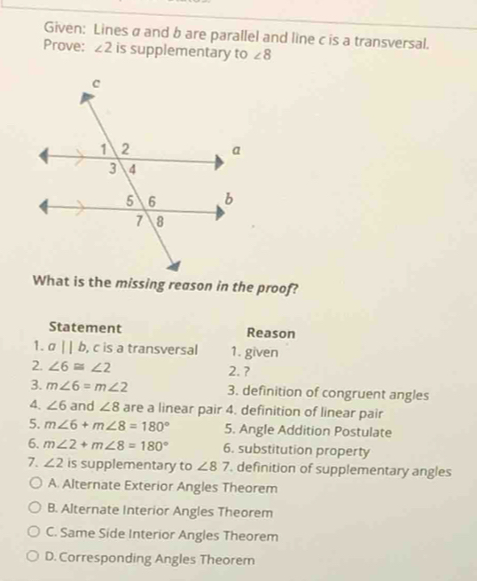 Given: Lines a and b are parallel and line c is a transversal.
Prove: ∠ 2 is supplementary to ∠ 8
What is the missing reason in the proof?
Statement Reason
1. aparallel b , c is a transversal 1. given
2. ∠ 6≌ ∠ 2 2. ?
3. m∠ 6=m∠ 2 3. definition of congruent angles
4. ∠ 6 and ∠ 8 are a linear pair 4. definition of linear pair
5. m∠ 6+m∠ 8=180° 5. Angle Addition Postulate
6. m∠ 2+m∠ 8=180° 6. substitution property
7. ∠ 2 is supplementary to ∠ 87 , definition of supplementary angles
A. Alternate Exterior Angles Theorem
B. Alternate Interior Angles Theorem
C. Same Side Interior Angles Theorem
D. Corresponding Angles Theorem