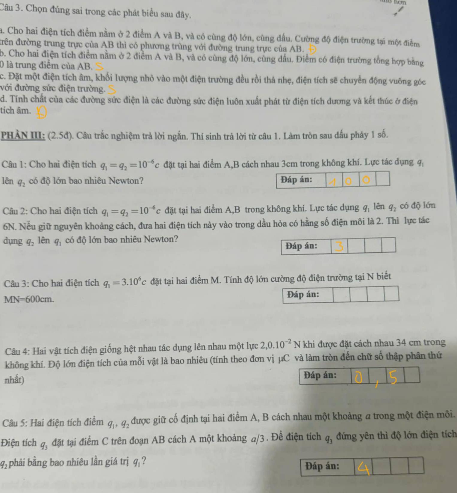 Chọn đúng sai trong các phát biểu sau đây.
a. Cho hai điện tích điểm nằm ở 2 điểm A và B, và có cùng độ lớn, cùng dấu. Cường độ điện trường tại một điểm
điên đường trung trực của AB thì có phương trùng với đường trung trực của AB.
b. Cho hai điện tích điểm nằm ở 2 điểm A và B, và có cùng độ lớn, cùng dầu. Điểm có điện trường tổng hợp bằng
0 là trung điểm của AB.
c. Đặt một điện tích âm, khối lượng nhỏ vào một điện trường đều rồi thả nhẹ, điện tích sẽ chuyển động vuông góc
với đường sức điện trường.
d. Tính chất của các đường sức điện là các đường sức điện luôn xuất phát từ điện tích dương và kết thúc ở điện
tích âm.
PHẢN III: (2.5đ). Câu trắc nghiệm trả lời ngắn. Thí sinh trả lời từ câu 1. Làm tròn sau dấu phảy 1 số.
Câu 1: Cho hai điện tích q_1=q_2=10^(-6)c đặt tại hai điểm A,B cách nhau 3cm trong không khí. Lực tác dụng ở q_1
lên q_2 có độ lớn bao nhiêu Newton? Đáp án:
Câu 2: Cho hai điện tích q_1=q_2=10^(-6)c đặt tại hai điểm A,B trong không khí. Lực tác dụng q_1 lên q_2 có độ lớn
6N. Nếu giữ nguyên khoảng cách, đưa hai điện tích này vào trong dầu hỏa có hằng số điện môi là 2. Thì lực tác
dụng q_2 lên q_1 có độ lớn bao nhiêu Newton?
Đáp án:
Câu 3: Cho hai điện tích q_1=3.10^6c đặt tại hai điểm M. Tính độ lớn cường độ điện trường tại N biết
MN=600cm.
Đáp án:
Câu 4: Hai vật tích điện giống hệt nhau tác dụng lên nhau một lực 2,0.10^(-2) N khi được đặt cách nhau 34 cm trong
không khí. Độ lớn điện tích của mỗi vật là bao nhiêu (tính theo đơn vị μC và làm tròn đến chữ số thập phân thứ
nhất) Đáp án:
Câu 5: Hai điện tích điểm q_1,q_2 được giữ cố định tại hai điểm A, B cách nhau một khoảng a trong một điện môi.
Điện tích q_3 đặt tại điểm C trên đoạn AB cách A một khoảng a/3 . Để điện tích q_3 đứng yên thì độ lớn điện tích
q_2 phải bằng bao nhiêu lần giá trị q_1
Đáp án: