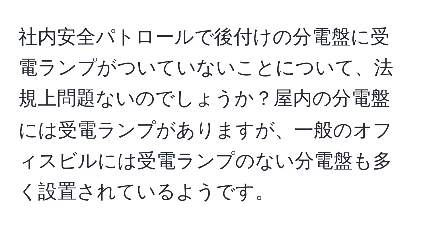 社内安全パトロールで後付けの分電盤に受電ランプがついていないことについて、法規上問題ないのでしょうか？屋内の分電盤には受電ランプがありますが、一般のオフィスビルには受電ランプのない分電盤も多く設置されているようです。