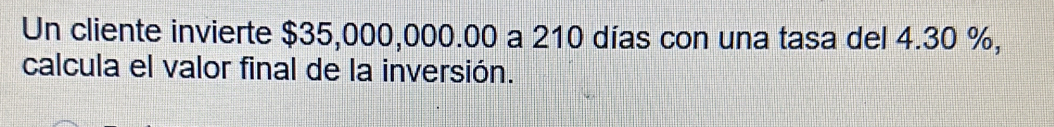 Un cliente invierte $35,000,000.00 a 210 días con una tasa del 4.30 %, 
calcula el valor final de la inversión.