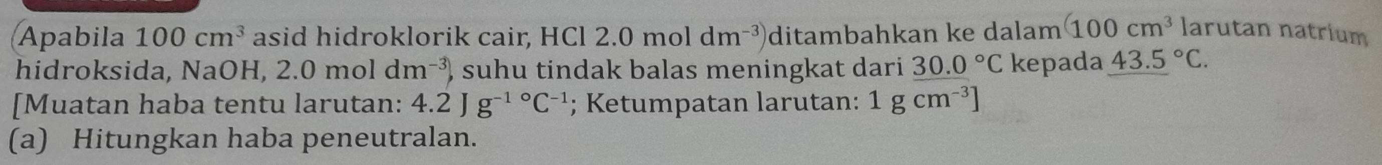 Apabila 100cm^3 asid hidroklorik cair, HCl 2.0moldm^(-3)) ditambahkan ke dalam (100cm^3 larutan natrium 
hidroksida, NaOH, 2.0moldm^(-3)) ) suhu tindak balas meningkat dari 30.0°C kepada 43.5°C. 
[Muatan haba tentu larutan: 4.2Jg^(-1circ)C^(-1); Ketumpatan larutan: 1gcm^(-3)]
(a) Hitungkan haba peneutralan.