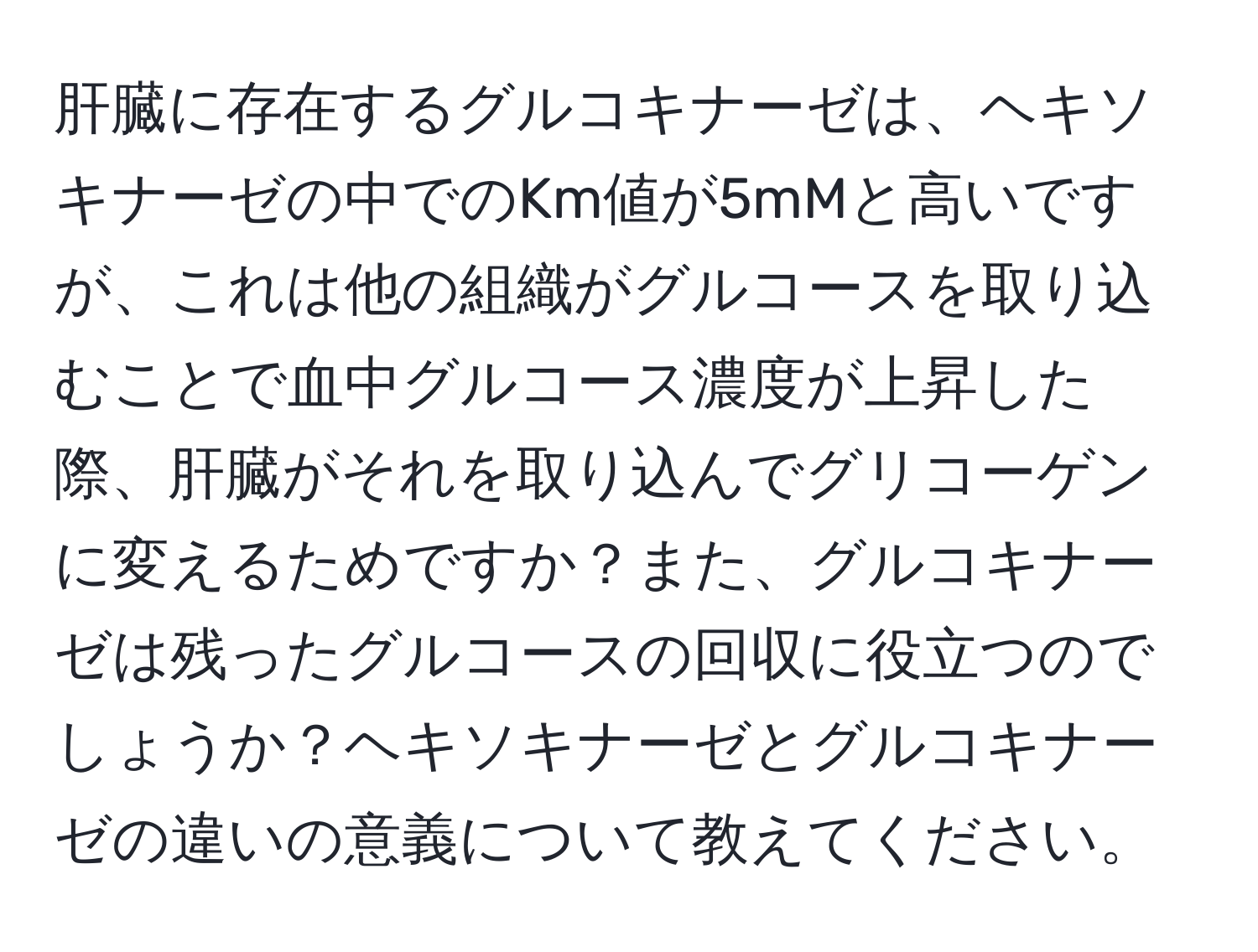 肝臓に存在するグルコキナーゼは、ヘキソキナーゼの中でのKm値が5mMと高いですが、これは他の組織がグルコースを取り込むことで血中グルコース濃度が上昇した際、肝臓がそれを取り込んでグリコーゲンに変えるためですか？また、グルコキナーゼは残ったグルコースの回収に役立つのでしょうか？ヘキソキナーゼとグルコキナーゼの違いの意義について教えてください。