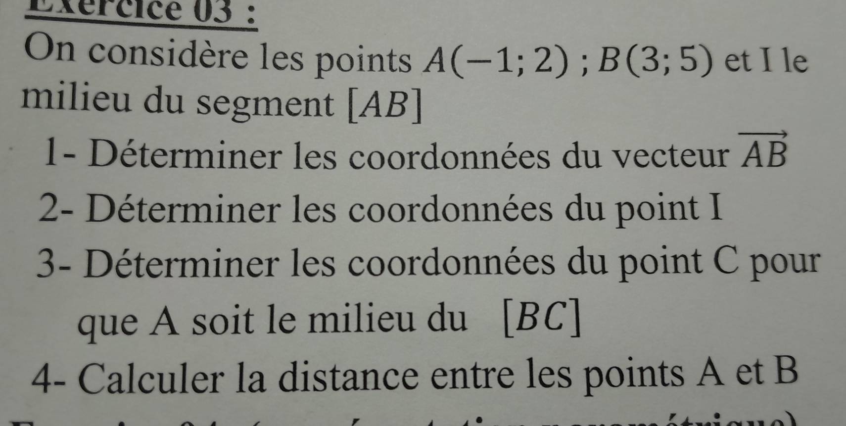 Exércice 03 : 
On considère les points A(-1;2); B(3;5) et I le 
milieu du segment [ AB
1- Déterminer les coordonnées du vecteur vector AB
2- Déterminer les coordonnées du point I
3- Déterminer les coordonnées du point C pour 
que A soit le milieu du [ BC ] 
4- Calculer la distance entre les points A et B