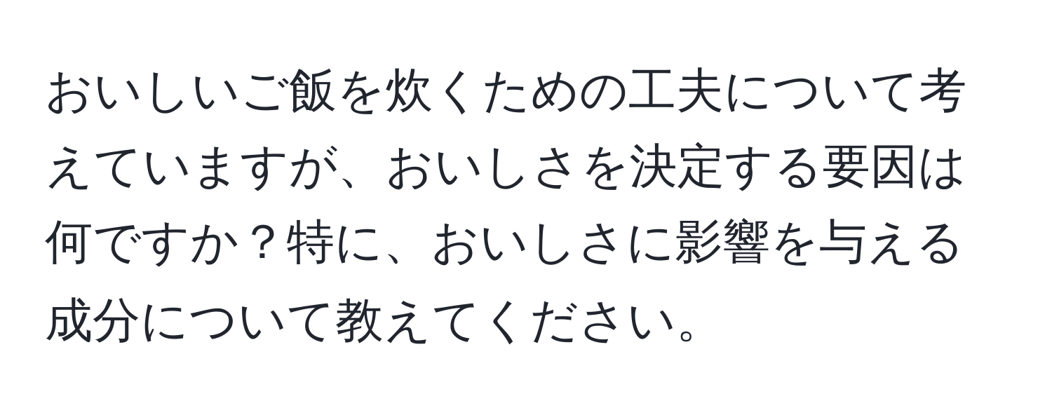 おいしいご飯を炊くための工夫について考えていますが、おいしさを決定する要因は何ですか？特に、おいしさに影響を与える成分について教えてください。