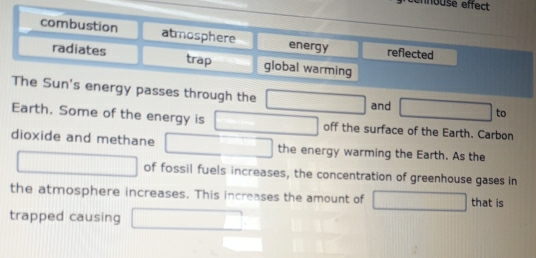 nnouse effect
combustion atmosphere energy reflected
radiates trap global warming
The Sun's energy passes through the □ and □ to
Earth. Some of the energy is □ off the surface of the Earth. Carbon
dioxide and methane □ the energy warming the Earth. As the
□ of fossil fuels increases, the concentration of greenhouse gases in
the atmosphere increases. This increases the amount of □ that is
trapped causing □