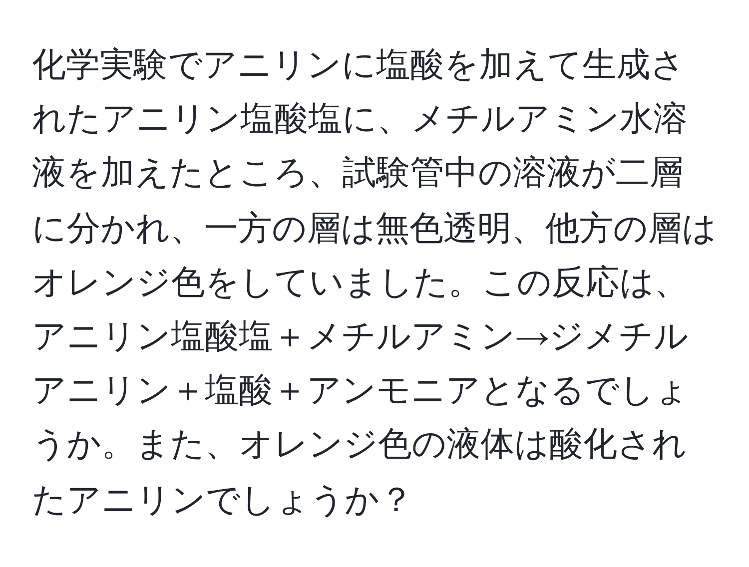 化学実験でアニリンに塩酸を加えて生成されたアニリン塩酸塩に、メチルアミン水溶液を加えたところ、試験管中の溶液が二層に分かれ、一方の層は無色透明、他方の層はオレンジ色をしていました。この反応は、アニリン塩酸塩＋メチルアミン→ジメチルアニリン＋塩酸＋アンモニアとなるでしょうか。また、オレンジ色の液体は酸化されたアニリンでしょうか？