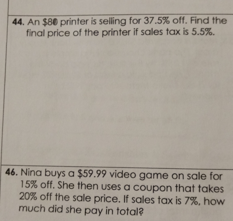 An $80 printer is selling for 37.5% off. Find the 
final price of the printer if sales tax is 5.5%. 
46. Nina buys a $59.99 video game on sale for
15% off. She then uses a coupon that takes
20% off the sale price. If sales tax is 7%, how 
much did she pay in total?