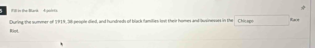 Fill in the Blank 4 points 
During the summer of 1919, 38 people died, and hundreds of black families lost their homes and businesses in the Chicago Race 
Riot.