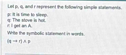 Let p, q, and r represent the following simple statements.
p : It is time to sleep.
q : The stove is hot.
r : I get an A. 
Write the symbolic statement in words.
(qto r)wedge p