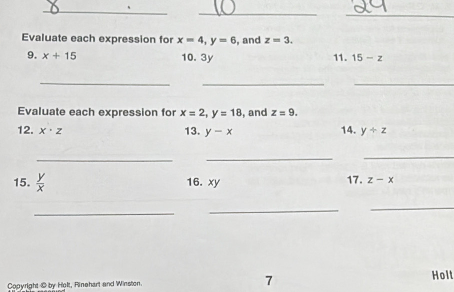 Evaluate each expression for x=4, y=6 , and z=3. 
9. x+15 10. 3y 11. 15-z
_ 
__ 
Evaluate each expression for x=2, y=18 , and z=9. 
12. x· z 13. y-x 14. y/ z
_ 
_ 
_ 
15.  y/x  16. xy 17. z-x
_ 
_ 
_ 
Copyright © by Holt, Rinehart and Winston. 7 
Holt