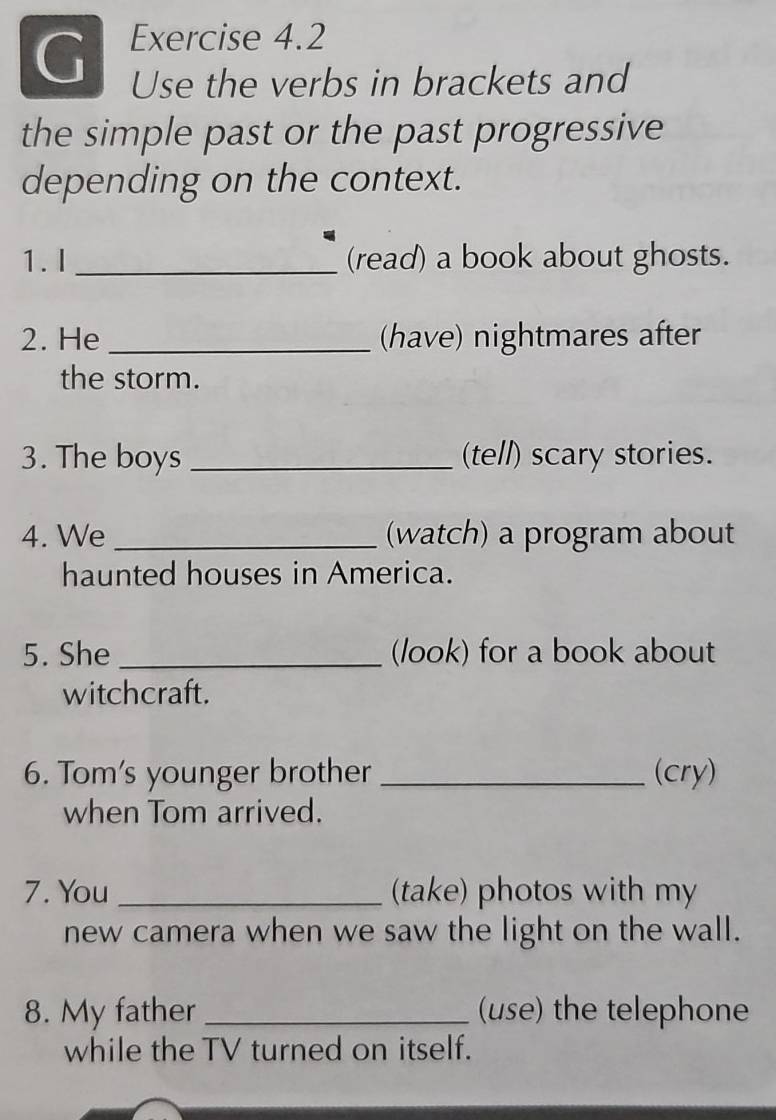 Use the verbs in brackets and 
the simple past or the past progressive 
depending on the context. 
1. I _(read) a book about ghosts. 
2. He _(have) nightmares after 
the storm. 
3. The boys _(tell) scary stories. 
4. We _(watch) a program about 
haunted houses in America. 
5. She _(look) for a book about 
witchcraft. 
6. Tom's younger brother _(cry) 
when Tom arrived. 
7. You _(take) photos with my 
new camera when we saw the light on the wall. 
8. My father _(use) the telephone 
while the TV turned on itself.