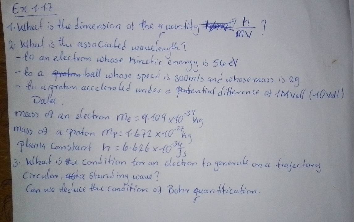 Ex. A 7 
1. What is the dimension or the qucantity ? n/mv  1 
2 What is the ass aciafed wauclongth? 
- to an elecfrom whose hinefic energy is 54er 
- 4a a ball whose speed is 30omls and whose mus) is ag 
- to a pratom accolevaled under a pontentied difference of iMvelf (10vall) 
Dalel: 
mass of an electrom m_e=9.104* 10^(-3)ihg
mass of a protem m_p=1.672* 10^(-27)kg
plan i Comstart h=6.626* 10^(-34)Js
3. What is the condition for an dectrom to genorate on a frujectory 
Circular, standing wace? 
Can we deduce the condition of Bohy quarffication.