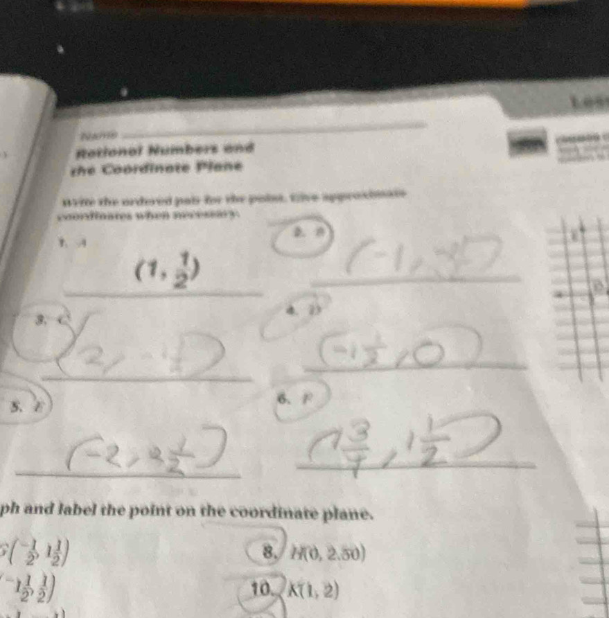 Name 
_ 
Rational Numbers and 
s e Coordinate Plane 
wite the ordred pais fr the point. tive approsimats 
coordinates when necessary. 
D. 0
_ 
_
(1, 1/2 )
_ 
3. 
4. 2
_ 
_ 
5、 ε 6、 F
_ 
_ 
ph and label the point on the coordinate plane.
S(- 1/2 ,1 1/2 )
8. H(0,2.50)
(-1 1/2 , 1/2 ) 10. K(1,2)