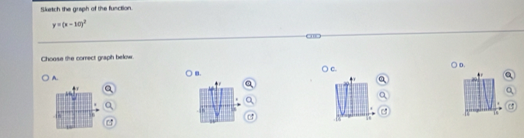 Sketch the graph of the function.
y=(x-10)^2
Choose the correct graph below. 
A. B. c. D.
4 r 
in 
. [ 6