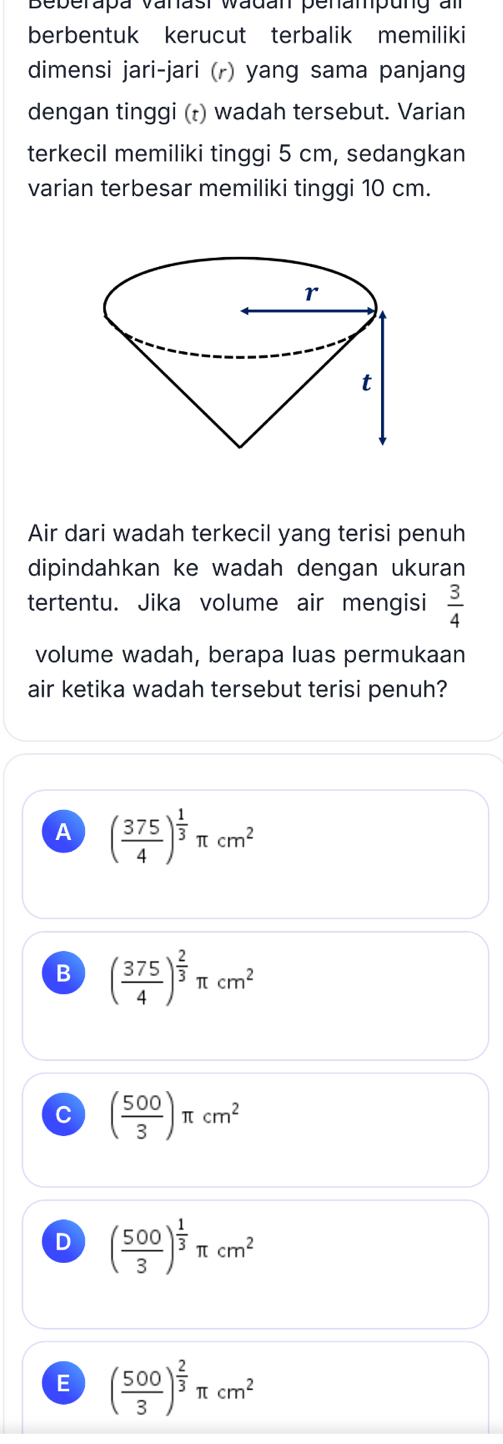 Beberapa vanast wadan penampung am
berbentuk kerucut terbalik memiliki
dimensi jari-jari (r) yang sama panjang
dengan tinggi (t) wadah tersebut. Varian
terkecil memiliki tinggi 5 cm, sedangkan
varian terbesar memiliki tinggi 10 cm.
Air dari wadah terkecil yang terisi penuh
dipindahkan ke wadah dengan ukuran
tertentu. Jika volume air mengisi  3/4 
volume wadah, berapa luas permukaan
air ketika wadah tersebut terisi penuh?
A ( 375/4 )^ 1/3 π cm^2
B ( 375/4 )^ 2/3 π cm^2
C ( 500/3 )π cm^2
D ( 500/3 )^ 1/3 π cm^2
E ( 500/3 )^ 2/3 π cm^2