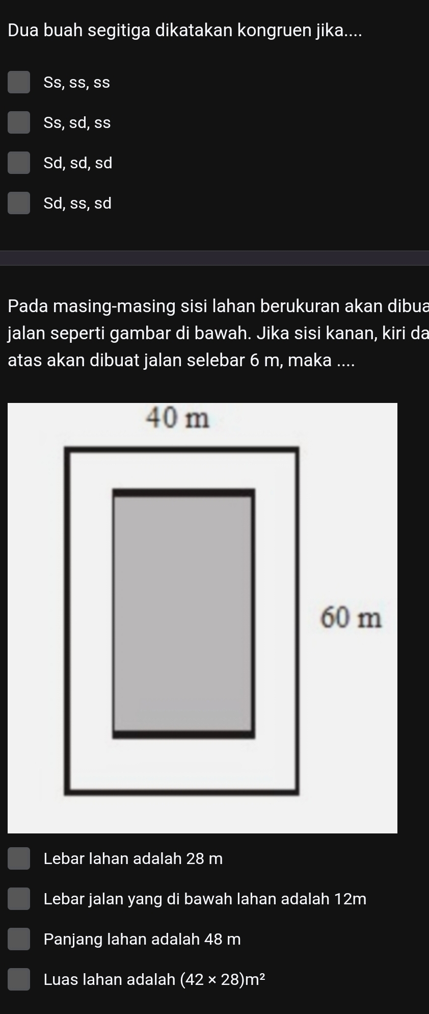 Dua buah segitiga dikatakan kongruen jika....
Ss, ss, ss
Ss, sd, ss
Sd, sd, sd
Sd, ss, sd
Pada masing-masing sisi lahan berukuran akan dibua
jalan seperti gambar di bawah. Jika sisi kanan, kiri da
atas akan dibuat jalan selebar 6 m, maka ..
Lebar lahan adalah 28 m
Lebar jalan yang di bawah lahan adalah 12m
Panjang lahan adalah 48 m
Luas lahan adalah (42* 28)m^2