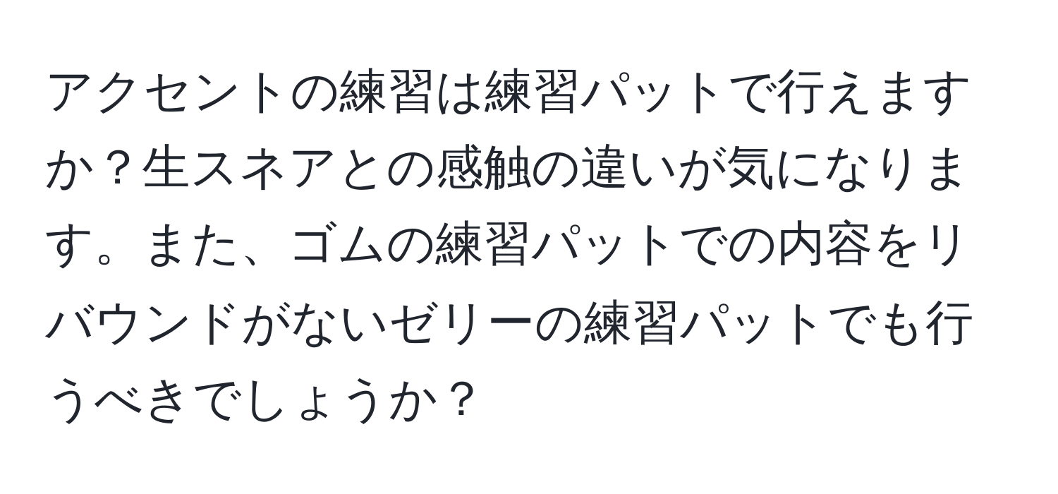 アクセントの練習は練習パットで行えますか？生スネアとの感触の違いが気になります。また、ゴムの練習パットでの内容をリバウンドがないゼリーの練習パットでも行うべきでしょうか？