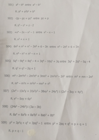 a^6-b^6 entre a^2-b^2
R. a^4+a^2b^2+b^4
502) -2p-pz+pz^4 entre rho z+rho
R z^3-z^2+z· 2
503) +x^4-2x-x^2-1 entre x^2-x-1
R. x^2+x+1
504) 6n^5+n^2+n^7-3n^6+6-3n entre n^3-2n^2+6+3n
R. n^4-n^3+n^2-n+1
505) 5q^5-9q^4+8q^2-4+3q^6-10q^3+3q entre 3q^3+2q^2-5q-4
R. q^3+q^2-2q+1
506) m^6-2m^4n^2-2m^2n^4+3mn^5+2m^3n^3-2n^6 entre m^2+mn-2n^2
R. m^4-m^3n+m^2n^2-mn^3+n^4
507) (2x^4-13x^3y+31x^2y^2-38xy^3+24y^4)/ beginpmatrix 2x^2-3xy+4y^2endpmatrix
R. x^2-5xy+6y^2
508) (24a^5-24b^5)% (3a-3b)
R. 8a^4+8a^3b+8a^2b^2+8ab^3+8b^4
509) p^3+3p^2q+q^3+3pq^2-1 entre p^2+2pq+q^2+p+q+1
R. p+q-1