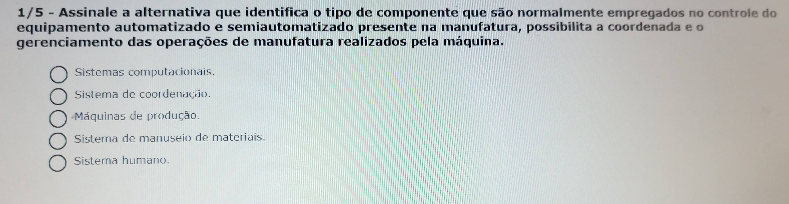 1/5 - Assinale a alternativa que identifica o tipo de componente que são normalmente empregados no controle do
equipamento automatizado e semiautomatizado presente na manufatura, possibilita a coordenada e o
gerenciamento das operações de manufatura realizados pela máquina.
Sistemas computacionais.
Sistema de coordenação.
Máquinas de produção.
Sistema de manuseio de materiais.
Sistema humano.