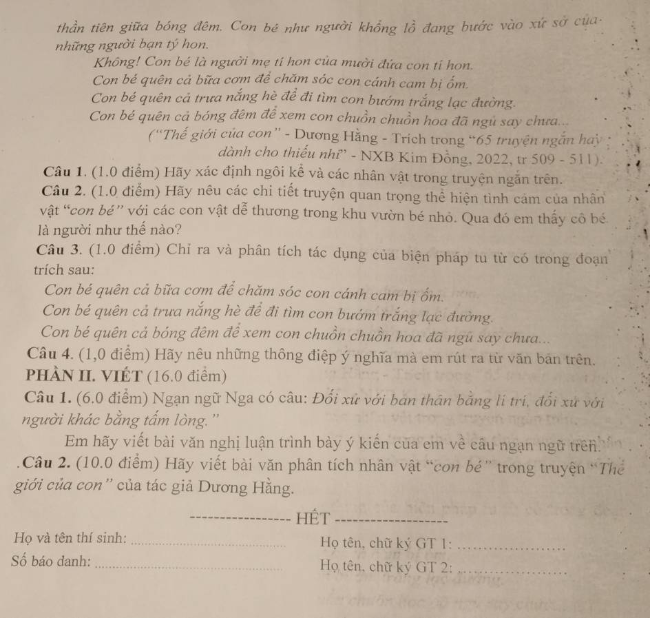 thần tiên giữa bóng đêm. Con bé như người khổng lồ đang bước vào xứ sở của
những người bạn tý hon.
Không! Con bé là người mẹ tí hon của mười đứa con tỉ họn.
Con bé quên cả bữa cơm để chăm sóc con cánh cam bị ốm.
Con bé quên cả trưa nắng hè để đi tìm con bướm trắng lạc đường.
Con bé quên cả bóng đêm để xem con chuồn chuồn hoa đã ngủ say chưa...
(“Thế giới của con” - Dương Hằng - Trích trong “65 truyện ngắn hay
dành cho thiếu nhỉ” - NXB Kim Đồng, 2022, tr 509 - 511).
Câu 1. (1.0 điểm) Hãy xác định ngôi kể và các nhân vật trong truyện ngắn trên.
Câu 2. (1.0 điểm) Hãy nêu các chi tiết truyện quan trọng thể hiện tình cảm của nhân
vật “con bé” với các con vật dễ thương trong khu vườn bé nhỏ. Qua đó em thấy cô bé.
là người như thế nào?
Câu 3. (1.0 điểm) Chỉ ra và phân tích tác dụng của biện pháp tu từ có trong đoạn
trích sau:
Con bé quên cả bữa cơm để chăm sóc con cánh cam bị ốm.
Con bé quên cả trưa nắng hè để đi tìm con bướm trắng lạc đường.
Con bé quên cả bóng đêm để xem con chuồn chuồn hoa đã ngũ say chưa...
Câu 4. (1,0 điểm) Hãy nêu những thông điệp ý nghĩa mà em rút ra từ văn bản trên.
PHÀN II. VIÉT (16.0 điểm)
Câu 1. (6.0 điểm) Ngạn ngữ Nga có câu: Đối xử với bán thân bằng lí trí, đổi xứ với
người khác bằng tấm lòng. ''
Em hãy viết bài văn nghị luận trình bày ý kiến của em về câu ngạn ngữ trên.
Câu 2. (10.0 điểm) Hãy viết bài văn phân tích nhân vật “con bé” trong truyện “Thể
giới của con'' của tác giả Dương Hằng.
_HÉt_
Họ và tên thí sinh: _ Họ tên, chữ ký GT 1:_
Số báo danh: _Họ tên, chữ ký GT 2:_