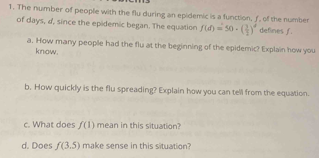 The number of people with the flu during an epidemic is a function, ƒ, of the number 
of days, d, since the epidemic began. The equation f(d)=50· ( 3/2 )^d defines f. 
a. How many people had the flu at the beginning of the epidemic? Explain how you 
know. 
b. How quickly is the flu spreading? Explain how you can tell from the equation. 
c. What does f(1) mean in this situation? 
d. Does f(3.5) make sense in this situation?