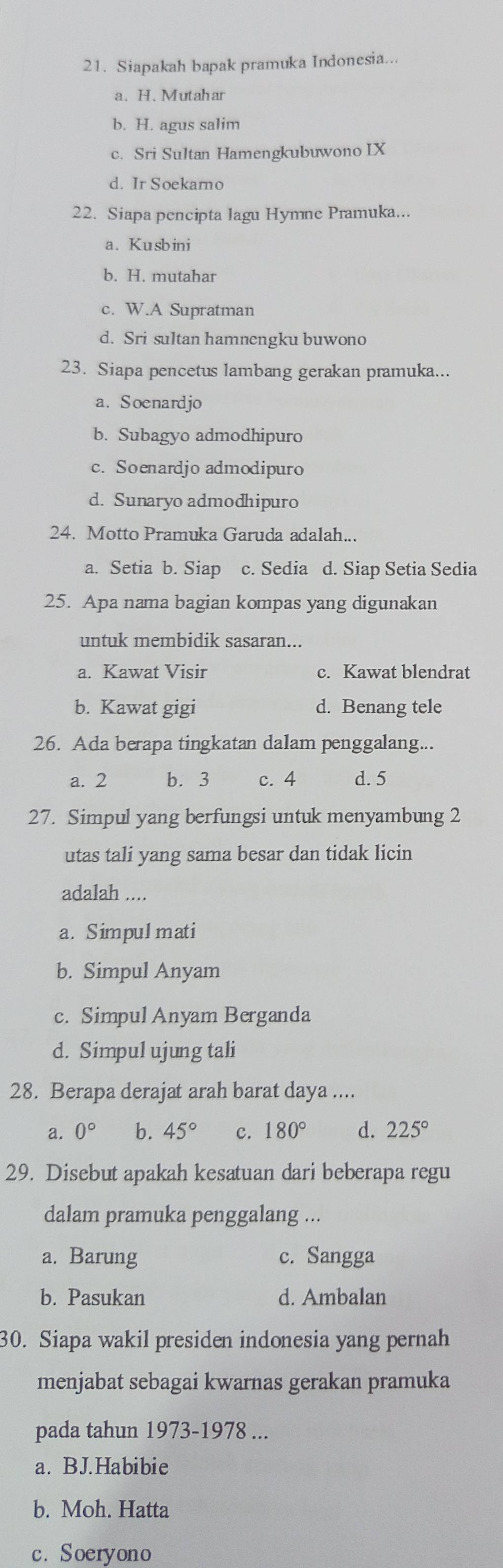 Siapakah bapak pramuka Indonesia...
a. H. Mutahar
b. H. agus salim
c. Sri Sultan Hamengkubuwono IX
d. Ir Soekarno
22. Siapa pencipta lagu Hymne Pramuka...
a. Kusbini
b. H. mutahar
c. W.A Supratman
d. Sri sultan hamnengku buwono
23. Siapa pencetus lambang gerakan pramuka...
a. Soenardjo
b. Subagyo admodhipuro
c. Soenardjo admodipuro
d. Sunaryo admodhipuro
24. Motto Pramuka Garuda adalah...
a. Setia b. Siap c. Sedia d. Siap Setia Sedia
25. Apa nama bagian kompas yang digunakan
untuk membidik sasaran...
a. Kawat Visir c. Kawat blendrat
b. Kawat gigi d. Benang tele
26. Ada berapa tingkatan dalam penggalang...
a. 2 b. 3 c. 4 d. 5
27. Simpul yang berfungsi untuk menyambung 2
utas tali yang sama besar dan tidak licin
adalah ....
a. Simpul mati
b. Simpul Anyam
c. Simpul Anyam Berganda
d. Simpul ujung tali
28. Berapa derajat arah barat daya ....
a. 0° b. 45° c. 180° d. 225°
29. Disebut apakah kesatuan dari beberapa regu
dalam pramuka penggalang ...
a. Barung c. Sangga
b. Pasukan d. Ambalan
30. Siapa wakil presiden indonesia yang pernah
menjabat sebagai kwarnas gerakan pramuka
pada tahun 1973-1978 ...
a. BJ.Habibie
b. Moh. Hatta
c. Soeryono