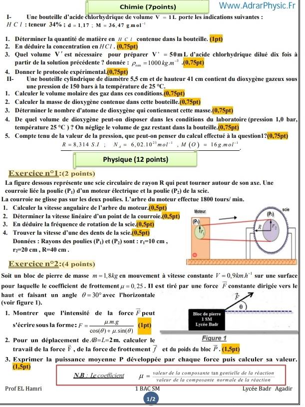 Chimie (7points) Www.AdrarPhysic.Fr
I- Une bouteille d'acide chlorhydrique de volume V=1L L porte les indications suivantes :
H C / : teneur 34% ; d=1,17;M=36,47g.mol^(-1)
1. Déterminer la quantité de matière en # C A contenue dans la bouteille. (1pt)
2. En déduire la concentration en HCl. (0,75pt)
3. Quel volume V'est nécessaire pour préparer V'=50m_ I L'd'acide chlorhydrique dilué dix fois à
partir de la solution précédente ? donnée : P_rm=1000kg.m^(-3).(0,75pt)
4. Donner le protocole expérimental. (0,75pt)
II- Une bouteille cylindrique de diamètre 5,5 cm et de hauteur 41 cm contient du dioxygène gazeux sous
une pression de 150 bars à la température de 25°C.
1. Calculer le volume molaire des gaz dans ces conditions. (0,75pt)
2. Calculer la masse de dioxygène contenue dans cette bouteille. (0,75pt)
3. Déterminer le nombre d'atome de dioxygène qui contiennent cette masse. (0,75pt)
4. De quel volume de dioxygène peut-on disposer dans les conditions du laboratoire (pression 1,0 bar,
température 25°C) ? On néglige le volume de gaz restant dans la bouteille, (0,75pt)
5. Compte tenu de la valeur de la pression, que peut-on penser du calcul effectué à la question1?(0,75pt)
R=8,314S.I; N_A=6,02.10^(23)mol^(-1),M(O)=16g.mol^(-1)
Physique (12 points)
Exercice _ n°1 :(2 points)
La figure dessous représente une scie circulaire de rayon R qui peut tourner autour de son axe. Une
courroie liée la poulie (P_1) : d'un moteur électrique et la poulie (P_2) de la scie.
La courroie ne glisse pas sur les deux poulies. L’arbre du moteur effectue 1800 tours/ min.
1. Calculer la vitesse angulaire de l’arbre du moteur. (0,5pt)
2. Déterminer la vitesse linéaire d’un point de la courroie. (0,5pt)
3. En déduire la fréquence de rotation de la scie. (0,5pt)
4. Trouver la vitesse d’une des dents de la scie. (0,5pt
*  Données : Rayons des poulies (P_1) et (P_2) sont : r_1=10cm,
r_2=20cm,R=40cm.
Exercice _ n°2 :(4 points)
Soit un bloc de pierre de masse m=1,8kg en mouvement à vitesse constante V=0,9kmh^(-1) sur une surface
pour laquelle le coefficient de frottement mu =0,25. Il est tiré par une force overline F constante dirigée vers le
haut et faisant un angle θ =30° avec l'horizontale
vector F
(voir figure 1).
θ
1. Montrer que l'intensité de la force overline F peut Bloc de pierre
s'écrire sous la forme: F= (mu .mg)/cos (θ )+mu .sin (θ )  a_n Lycée Badr 1 SM
2. Pour un déplacement de AB=L=2m. calculer le Figure 1
travail de la force vector F , de la force de frottement overline f et du poids du bloc overline P.(1,5pt)
3. Exprimer la puissance moyenne P développée par chaque force puis calculer sa valeur.
(1,5pt)
N.B : Le coefficient mu = valeurdelacon/valeurdelac  aposante tan gentielle de la réaction
omposante normale de la réaction
Prof EL Hamri 1 BAC SM Lycée Badr Agadir
1/2