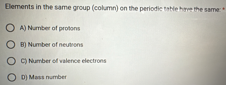 Elements in the same group (column) on the periodic table have the same: *
A) Number of protons
B) Number of neutrons
C) Number of valence electrons
D) Mass number