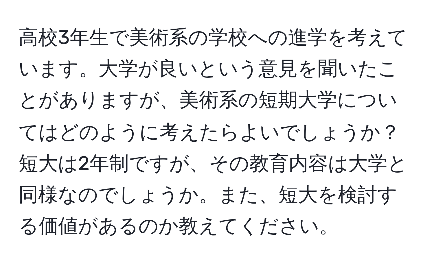 高校3年生で美術系の学校への進学を考えています。大学が良いという意見を聞いたことがありますが、美術系の短期大学についてはどのように考えたらよいでしょうか？短大は2年制ですが、その教育内容は大学と同様なのでしょうか。また、短大を検討する価値があるのか教えてください。