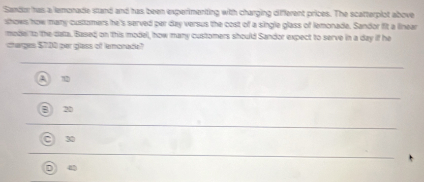 Sandor has a lemonade stand and has been experimenting with charging different prices. The scatterplot above
shows how many customers he's served per day versus the cost of a single glass of lemonade. Sandor fit a linear
madel to the data. Based on this model, how mary customers should Sandor expect to serve in a day if he
charges $700 per glass of lemonade?
72
2D
30
4