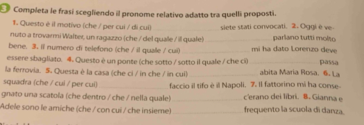 Completa le frasi scegliendo il pronome relativo adatto tra quelli proposti. 
1. Questo è il motivo (che / per cui / di cui) _siete stati convocati. 2. Oggi è ve- 
nuto a trovarmi Walter, un ragazzo (che / del quale / il quale)_ parlano tutti molto 
bene. 3. Il numero di telefono (che / il quale / cui) _mi ha dato Lorenzo deve passa 
essere sbagliato. 4. Questo è un ponte (che sotto / sotto il quale / che ci)_ 
la ferrovia. 5. Questa è la casa (che ci / in che / in cui) _abita Maria Rosa. 6. La 
squadra (che / cui / per cui) _faccio il tifo è il Napoli. 7. Il fattorino mi ha conse- 
gnato una scatola (che dentro / che / nella quale) _c'erano dei libri. 8. Gianna e 
Adele sono le amiche (che / con cui / che insieme) _frequento la scuola di danza.