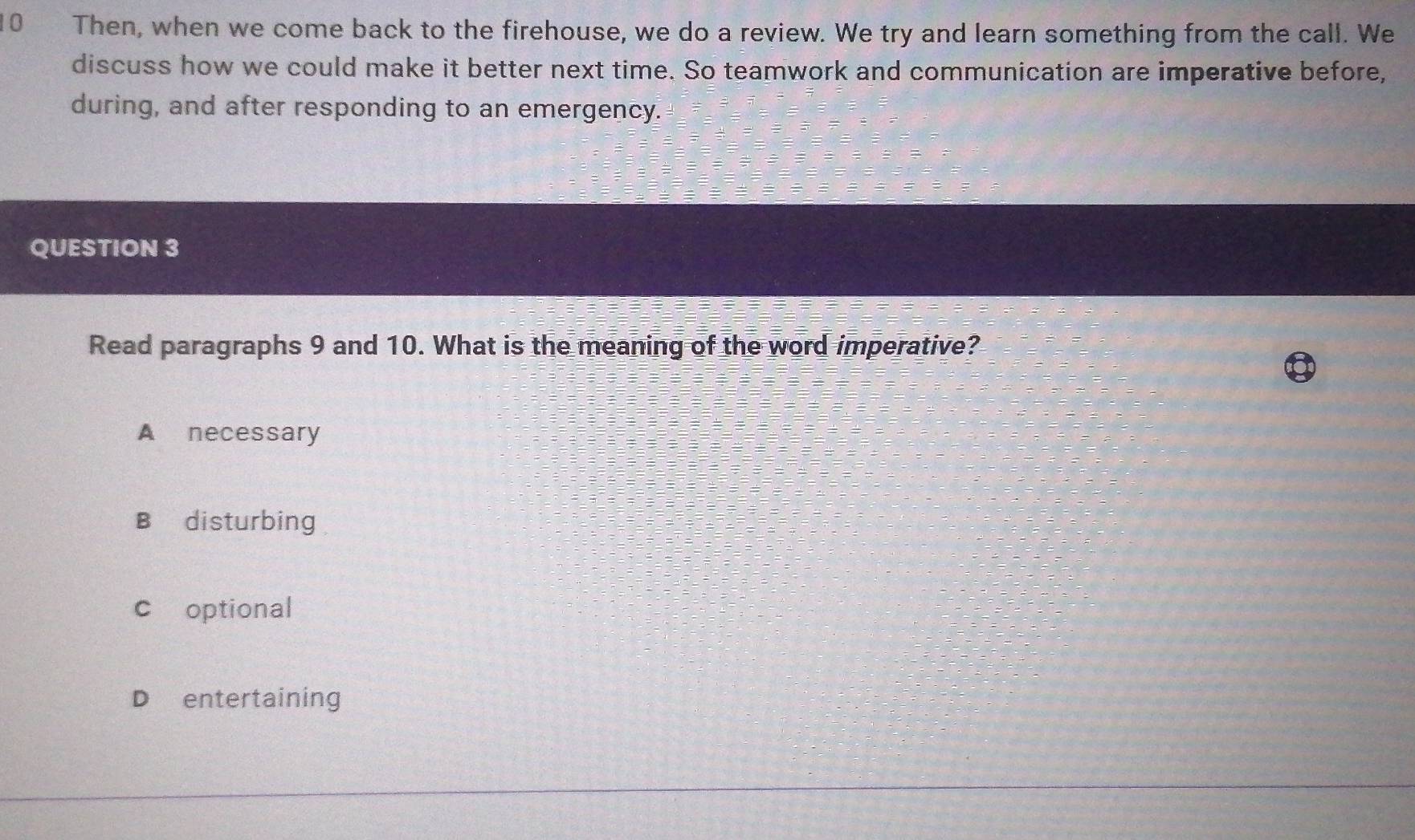 Then, when we come back to the firehouse, we do a review. We try and learn something from the call. We
discuss how we could make it better next time. So teamwork and communication are imperative before,
during, and after responding to an emergency.
QUESTION 3
Read paragraphs 9 and 10. What is the meaning of the word imperative?
A necessary
B disturbing
c optional
D entertaining