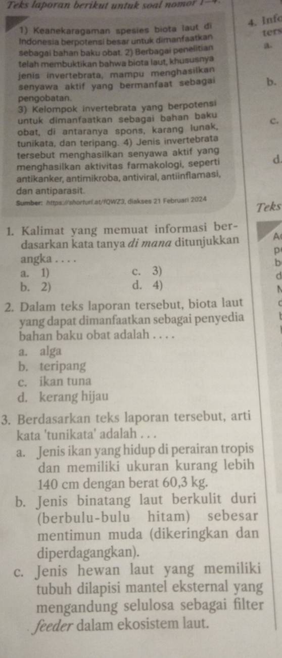 Teks laporan berikut untuk soal  nom o    -  
1) Keanekaragaman spesies biota laut di 4. Info
ters
Indonesia berpotensi besar untuk dimanfaatkan
sebagai bahan baku obat. 2) Berbagai penelitian a。
telah membuktikan bahwa biota laut, khususnya
jenis invertebrata, mampu menghasilkan
senyawa aktif yang bermanfaat sebagai b.
pengobatan.
3) Kelompok invertebrata yang berpotensi
untuk dimanfaatkan sebagai bahan baku
obat, di antaranya spons, karang lunak, c.
tunikata, dan teripang. 4) Jenis invertebrata
tersebut menghasilkan senyawa aktif yang
menghasilkan aktivitas farmakologi, seperti d
antikanker, antimikroba, antiviral, antiinflamasi,
dan antiparasit.
Sumber: https://shorturi.at//QWZ3, diakses 21 Februari 2024
Teks
1. Kalimat yang memuat informasi ber-
dasarkan kata tanya di manα ditunjukkan A
p
angka . . . .
b
a. 1) c. 3)
d
b. 2) d. 4)
2. Dalam teks laporan tersebut, biota laut (
yang dapat dimanfaatkan sebagai penyedia
bahan baku obat adalah . . . .
a. alga
b. teripang
c. ikan tuna
d. kerang hijau
3. Berdasarkan teks laporan tersebut, arti
kata 'tunikata' adalah . . .
a. Jenis ikan yang hidup di perairan tropis
dan memiliki ukuran kurang lebih
140 cm dengan berat 60,3 kg.
b. Jenis binatang laut berkulit duri
(berbulu-bulu hitam) sebesar
mentimun muda (dikeringkan dan
diperdagangkan).
c. Jenis hewan laut yang memiliki
tubuh dilapisi mantel eksternal yang
mengandung selulosa sebagai filter
feeder dalam ekosistem laut.