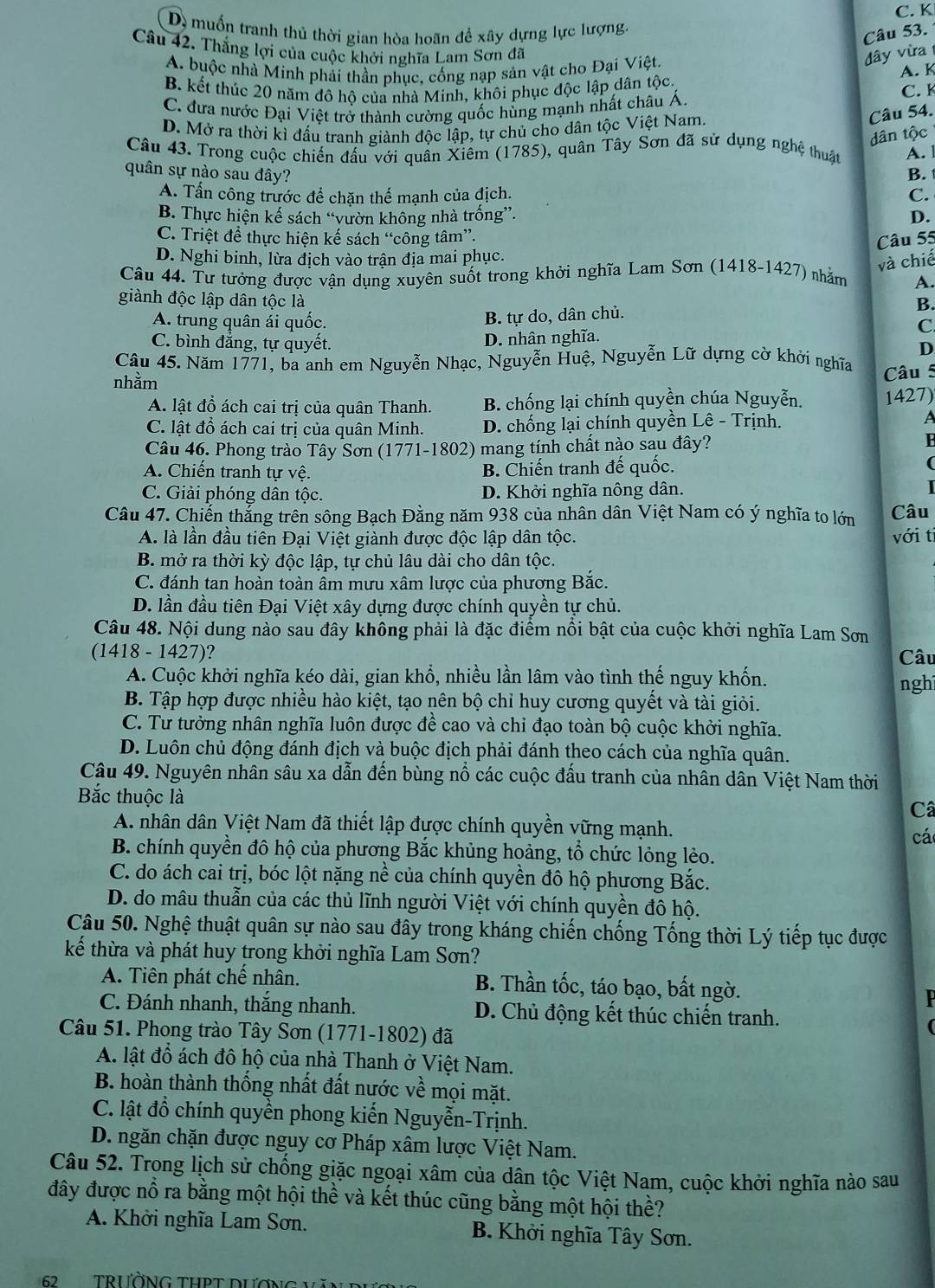 C. K
D. muốn tranh thủ thời gian hòa hoãn để xây dựng lực lượng.
Câu 53.
Câu 42. Thắng lợi của cuộc khởi nghĩa Lam Sơn đã
A. buộc nhà Minh phải thần phục, cống nạp sản vật cho Đại Việt.
đây vừa
B. kết thúc 20 năm đô hộ của nhà Minh, khôi phục độc lập dân tộc. A. K C. K
C. đưa nước Đại Việt trở thành cường quốc hùng mạnh nhất châu Á.
D. Mở ra thời kì đấu tranh giành độc lập, tự chủ cho dân tộc Việt Nam.
Câu 54.
dân tộc
Câu 43. Trong cuộc chiến đấu với quân Xiêm (1785). 0, quân Tây Sơn đã sử dụng nghệ thuật A. l
quân sự nào sau đây? B.
A. Tấn công trước để chặn thể mạnh của địch. C.
B. Thực hiện kế sách “vườn không nhà trống”. D.
C. Triệt để thực hiện kế sách “công tâm”.
Câu 55
D. Nghi binh, lừa địch vào trận địa mai phục.
và chiế
Câu 44. Tư tưởng được vận dụng xuyên suốt trong khởi nghĩa Lam Sơn (1418-1427) nhằm A.
giành độc lập dân tộc là B.
B. tự do, dân chủ.
A. trung quân ái quốc. C
C. bình đẳng, tự quyết.
D. nhân nghĩa.
D
Câu 45. Năm 1771, ba anh em Nguyễn Nhạc, Nguyễn Huệ, Nguyễn Lữ dựng cờ khởi nghĩa
nhằm Câu 5
A. lật đổ ách cai trị của quân Thanh. B. chống lại chính quyền chúa Nguyễn. 1427)
C. lật đồ ách cai trị của quân Minh. D. chống lại chính quyền Lê - Trịnh. A
Câu 46. Phong trào Tây Sơn (1771-1802) mang tính chất nào sau đây?
A. Chiến tranh tự vệ. B. Chiến tranh đế quốc. (
C. Giải phóng dân tộc. D. Khởi nghĩa nông dân.
Câu 47. Chiến thắng trên sông Bạch Đằng năm 938 của nhân dân Việt Nam có ý nghĩa to lớn Câu
A. là lần đầu tiên Đại Việt giành được độc lập dân tộc. với ti
B. mở ra thời kỳ độc lập, tự chủ lâu dài cho dân tộc.
C. đánh tan hoàn toàn ẩm mưu xâm lược của phương Bắc.
D. lần đầu tiên Đại Việt xây dựng được chính quyền tự chủ.
Câu 48. Nội dung nào sau đây không phải là đặc điểm nổi bật của cuộc khởi nghĩa Lam Sơn
(1418 - 1427)?
Câu
A. Cuộc khởi nghĩa kéo dài, gian khổ, nhiều lần lâm vào tình thế nguy khốn. nghi
B. Tập hợp được nhiều hào kiệt, tạo nên bộ chỉ huy cương quyết và tài giỏi.
C. Tư tưởng nhân nghĩa luôn được đề cao và chỉ đạo toàn bộ cuộc khởi nghĩa.
D. Luôn chủ động đánh địch và buộc địch phải đánh theo cách của nghĩa quân.
Câu 49. Nguyên nhân sâu xa dẫn đến bùng nổ các cuộc đấu tranh của nhân dân Việt Nam thời
Bắc thuộc là
Câ
A nhân dân Việt Nam đã thiết lập được chính quyền vững mạnh.
cá
B. chính quyền đô hộ của phương Bắc khủng hoảng, tổ chức lỏng lẻo.
C. do ách cai trị, bóc lột nặng nề của chính quyền đô hộ phương Bắc.
D. do mâu thuẫn của các thủ lĩnh người Việt với chính quyền đô hộ.
Câu 50. Nghệ thuật quân sự nào sau đây trong kháng chiến chống Tống thời Lý tiếp tục được
kế thừa và phát huy trong khởi nghĩa Lam Sơn?
A. Tiên phát chế nhân. B. Thần tốc, táo bạo, bất ngờ.
C. Đánh nhanh, thắng nhanh. D. Chủ động kết thúc chiến tranh.
Câu 51. Phong trào Tây Sơn (1771-1802) đã
A. lật đồ ách đô hộ của nhà Thanh ở Việt Nam.
B. hoàn thành thống nhất đất nước về mọi mặt.
C. lật đồ chính quyền phong kiến Nguyễn-Trịnh.
D. ngăn chặn được nguy cơ Pháp xâm lược Việt Nam.
Câu 52. Trong lịch sử chống giặc ngoại xâm của dân tộc Việt Nam, cuộc khởi nghĩa nào sau
đây được nổ ra bằng một hội thể và kết thúc cũng bằng một hội thề?
A. Khởi nghĩa Lam Sơn. B. Khởi nghĩa Tây Sơn.
62 TRườNG THPT DƯờN