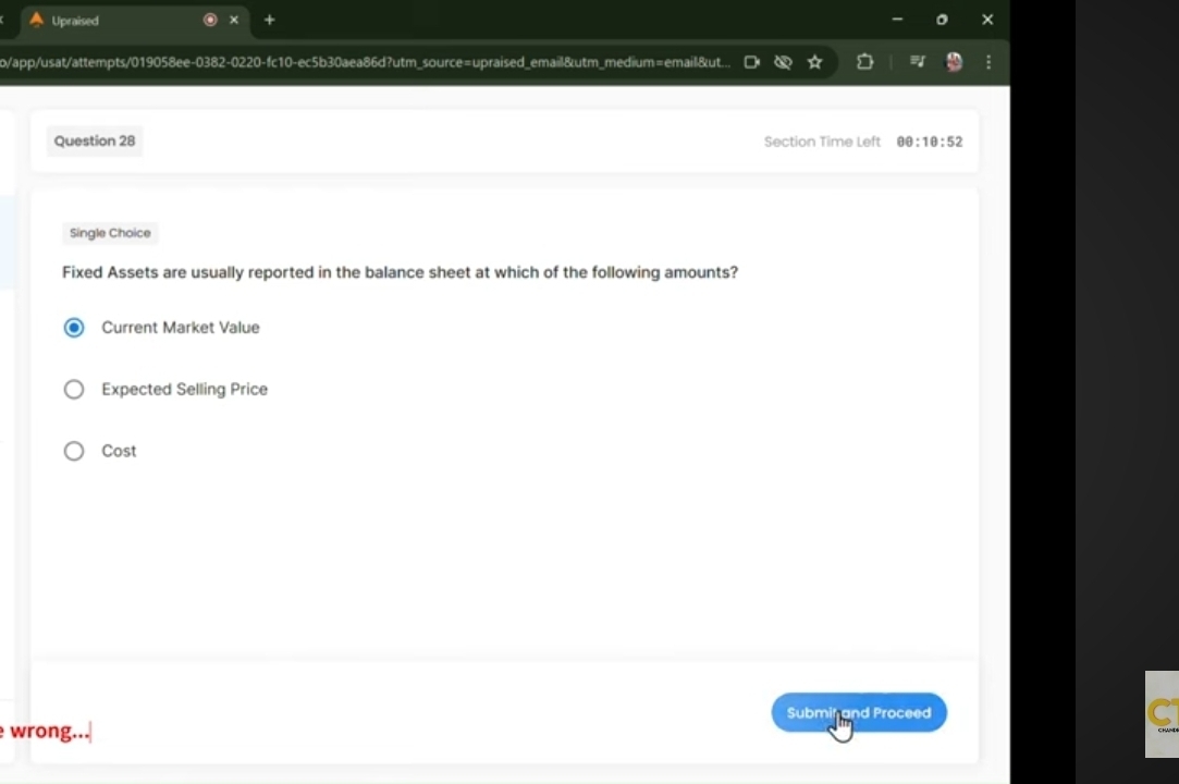 Upraised 
o/app/usat/attempts/019058ee-0382-0220-fc10-ec5b30aea86d?utm_source=upraised_email&utm_medium=email&ut.. 
Question 28 Section Time Left θ θ :1θ :52
Single Choice 
Fixed Assets are usually reported in the balance sheet at which of the following amounts? 
Current Market Value 
Expected Selling Price 
Cost 
Subminand Proceed 
wrong.. 
S