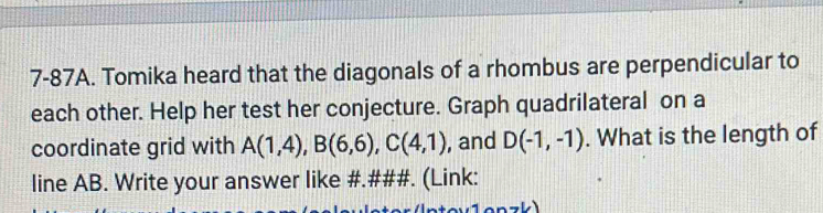 7-87A. Tomika heard that the diagonals of a rhombus are perpendicular to 
each other. Help her test her conjecture. Graph quadrilateral on a 
coordinate grid with A(1,4), B(6,6), C(4,1) , and D(-1,-1). What is the length of 
line AB. Write your answer like #.###. (Link: