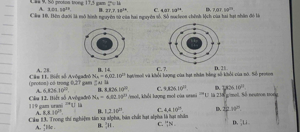 Cầu 9. Số proton trong 17,5 gam _(92)^(238)Ula
A. 3,01.10^(23). B. 27,7.10^(24). C. 4,07.10^(24). D. 7,07.10^(25). 
Câu 10. Bên dưới là mô hình nguyên tử của hai nguyên tố. Số nucleon chênh lệch của hai hạt nhân đó là
A. 28. B. 14. C. 7. D. 21.
Câu 11. Biết số Avôgađrô N_A=6,02.10^(23) hạt/mol và khối lượng của hạt nhân bằng số khối của nó. Số proton
(proton) có trong 0,27 gam _(13)^(27)Al là
A. 6,826.10^(22). B. 8,826.10^(22). C. 9,826.10^(22). D. 7.826.10^(22). 
Câu 12. Biết số Avôgađrô N_A=6,02.10^(23)/mol 1, khối lượng mol của urani^(238)U là 2 38 g/mol. Số neutron trong
119 gam urani^(238)U là
A. 8, 8.10^(25). B. 1,2.10^(25). C. 4,4.10^(25). D. 2.2.10^(25). 
Câu 13. Trong thí nghiệm tán xạ alpha, bản chất hạt alpha là hạt nhân
A. _2^4I e . _1^3H. _7^(14)N. D. _3^7Li. 
B.
C.