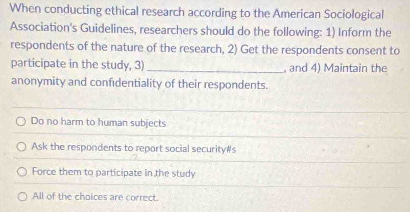 When conducting ethical research according to the American Sociological
Association's Guidelines, researchers should do the following: 1) Inform the
respondents of the nature of the research, 2) Get the respondents consent to
participate in the study, 3)_ , and 4) Maintain the
anonymity and confdentiality of their respondents.
Do no harm to human subjects
Ask the respondents to report social security#s
Force them to participate in the study
All of the choices are correct.