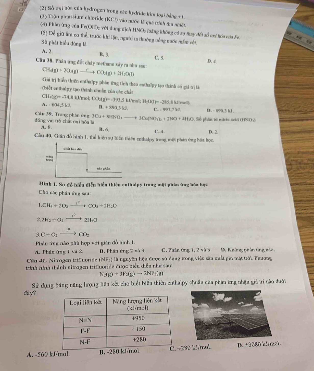 7 (2) Số oxi hóa của hydrogen trong các hydride kim loại bằng +1.
(3) Trộn potassium chloride (KCl) vào nước là quá trình thu nhiệt.
(4) Phản ứng của Fe(OH); 2 với dung dịch HNO3 loãng không có sự thay đổi số oxi hóa của Fe.
(5) Để giữ ấm cơ thể, trước khi lặn, người ta thường uống nước mắm cốt.
ố phát biểu đúng là
A. 2. B. 3. C. 5.
D. 4.
Câu 38. Phản ứng đốt cháy methane xảy ra như sau:
CH_4(g)+2O_2(g)xrightarrow fCO_2(g)+2H_2O(l)
Giá trị biển thiên enthalpy phản ứng tính theo enthalpy tạo thành có giá trị là
(biết enthalpy tạo thành chuẩn của các chất
CH_4(g)=-74,8kJ/mol;CO_2(g)=-393,5kJ/mol;H_2O(l)=-285,8kJ/mol).
^.-604,5kJ.
B. +890,3kJ. C. -997,7kJ. D. - 890,3 kJ.
Câu 39. Trong phản ứng:
đóng vai trò chất oxi hóa là 3Cu+8HNO_3to 3Cu(NO_3)_2+2NO+4H_2O.  Số phân từ nitric acid (HNO5)
A. 8. B. 6. D. 2.
C. 4.
Câu 40, Giản đồ hình 1, thể hiện sự biến thiên enthalpy trong một phản ứng hóa học.
Chất ban đầu
Mộng
sản phẩm
Hình 1. Sơ đồ biểu diễn biến thiên enthalpy trong một phản ứng hóa học
Cho các phản ứng sau:
1.CH_4+2O_2xrightarrow f°CO_2+2H_2O
2.2H_2+O_2xrightarrow I^02H_2O
3.C+O_2xrightarrow I_2CO_2
Phản ứng nào phù hợp với giản đồ hình 1.
A. Phản ứng 1 và 2. B. Phản ứng 2 và 3. C. Phản ứng 1, 2 và 3. D. Không phản ứng nào.
Câu 41. Nitrogen trifluoride (NF_3) là nguyên liệu được sử dụng trong việc sản xuất pin mặt trời. Phương
trình hình thành nitrogen trifluoride được biểu diễn như sau:
N_2(g)+3F_2(g)to 2NF_3(g)
Sử dụng bảng năng lượng liên kết cho biết biến thiên enthalpy chuẩn của phản ứng nhận giá trị nào dưới
đây?
A. -560 kJ/mol. B. -280 kJ280 kJ/mol. D. +3080 kJ/mol.