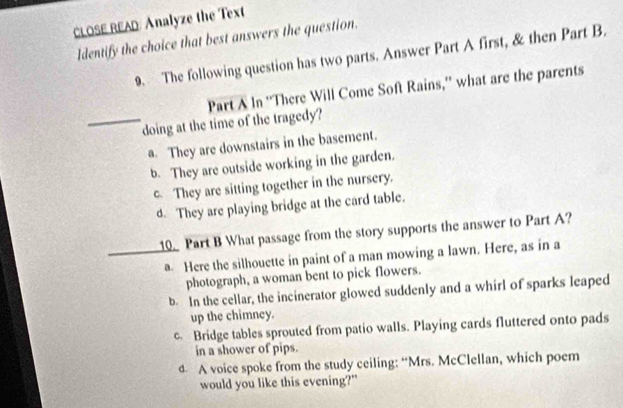 CLOSE READ: Analyze the Text
Identify the choice that best answers the question.
9. The following question has two parts. Answer Part A first, & then Part B.
Part A In “'There Will Come Soft Rains,”' what are the parents
_doing at the time of the tragedy?
a. They are downstairs in the basement.
b. They are outside working in the garden.
c. They are sitting together in the nursery.
d. They are playing bridge at the card table.
10. Part B What passage from the story supports the answer to Part A?
_a Here the silhouette in paint of a man mowing a lawn. Here, as in a
photograph, a woman bent to pick flowers.
b. In the cellar, the incinerator glowed suddenly and a whirl of sparks leaped
up the chimney.
c. Bridge tables sprouted from patio walls. Playing cards fluttered onto pads
in a shower of pips.
d. A voice spoke from the study ceiling: “Mrs. McClellan, which poem
would you like this evening?"