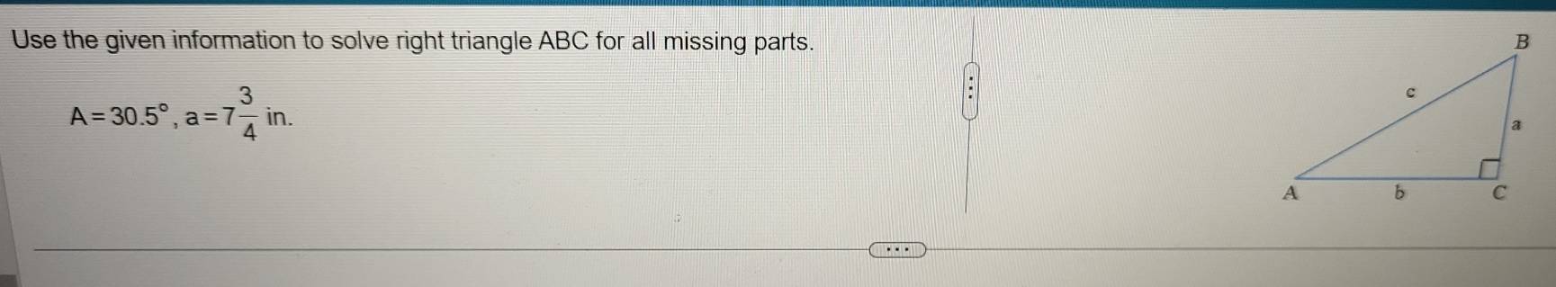 Use the given information to solve right triangle ABC for all missing parts.
A=30.5°, a=7 3/4 in.