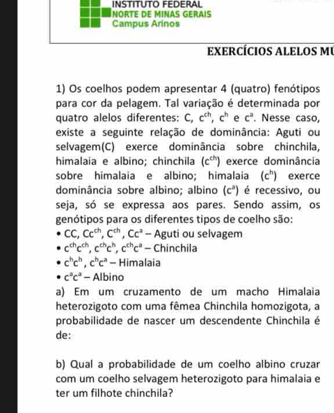 INSTITUTO FEDERAL 
NORTE DE MINAS GERAIS 
Campus Arinos 
exercÍciOs alelOs mU 
1) Os coelhos podem apresentar 4 (quatro) fenótipos 
para cor da pelagem. Tal variação é determinada por 
quatro alelos diferentes: C, c^(ch), c^h e c^a. Nesse caso, 
existe a seguinte relação de dominância: Aguti ou 
selvagem(C) exerce dominância sobre chinchila, 
himalaia e albino; chinchila (c^(ch)) exerce dominância 
sobre himalaia e albino; himalaia (c^h) exerce 
dominância sobre albino; albino (c^3) é recessivo, ou 
seja, só se expressa aos pares. Sendo assim, os 
genótipos para os diferentes tipos de coelho são:
CC, Cc^(ch), C^(ch), Cc^a - Aguti ou selvagem
c^(ch)c^(ch), c^(ch)c^h, c^(ch)c^a - Chinchila
c^hc^h, c^hc^a - Himalaia
c^ac^a- Albino 
a) Em um cruzamento de um macho Himalaia 
heterozigoto com uma fêmea Chinchila homozigota, a 
probabilidade de nascer um descendente Chinchila é 
de: 
b) Qual a probabilidade de um coelho albino cruzar 
com um coelho selvagem heterozigoto para himalaia e 
ter um filhote chinchila?