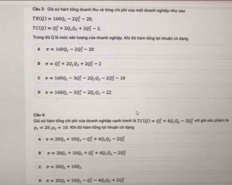 Giá sứ hàm tổng doanh thu và tổng chí phí của một doanh nghiệp như sau
TR(Q)=160Q_1-2Q_1^(2-20,
TC(Q)=Q_1^2+2Q_1)Q_2+2Q_2^(2-2.
Trong đó Q là mức sản lượng của doanh nghiệp. Khi đó hàm tống lợi nhuận có dạng
A π =160Q_1)-2Q_1^(2-20
B π =Q_1^2+2Q_1)Q_2+2Q_2^(2-2
C π =160Q_1)-3Q_1^(2-2Q_1)Q_2-2Q_2^(2-18
D π =160Q_1)-3Q_1^(2-2Q_1)Q_2-22
Câu 4:
Giả sử hàm tống chi phí của doanh nghiệp cạnh tranh là TC(Q)=Q_1^(2+4Q_1)Q_2-2Q_2^(2 với giá sản phẩm là
p_1)=20,p_2=10 L Khi đó hàm tổng lợi nhuận có dạng
A π =20Q_1+10Q_2-Q_1^(2+4Q_1)Q_2-2Q_2^(2
B π =20Q_1)+10Q_2+Q_1^(2+4Q_1)Q_2-2Q_2^(2
C π =20Q_1)+10Q_2
π =20Q_1+10Q_2-Q_1^(2-4Q_1)Q_2+2Q_2^2