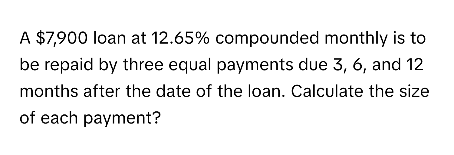 A $7,900 loan at 12.65% compounded monthly is to be repaid by three equal payments due 3, 6, and 12 months after the date of the loan. Calculate the size of each payment?