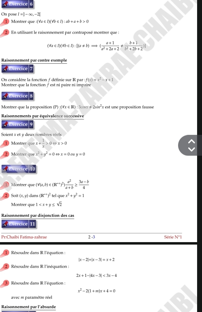 On pose I=]-∈fty ,-2[
① Montrer que : :(forall a∈ I)(forall b∈ I):ab+a+b>0
2 En utilisant le raisonnement par contraposé montrer que :
(forall a∈ I)(forall b∈ I):[(a!= b)Rightarrow ( (a+1)/a^2+2a+2 !=  (b+1)/b^2+2b+2 )]
Raisonnement par contre exemple
a Exercice 7
On considére la fonction f définie sur R par :f(x)=x^2-x+1
Montrer que la fonction f est ni paire ni impaire
Exercice 8
Montrer que la proposition (P) :(forall x∈ R):3cos x!= 2sin^2x est une proposition fausse
Raisonnements par équivalence successive
Exercice 9
Soient x et y deux nombres réels
① Montrer que x+ 1/x >0 x>0
2 Montrer que x^2+y^2=0  x=0 ou y=0
Exercice 10
1 Montrer que (V(a,b)∈ (R^+)^2) a^2/a+b ≥  (3a-b)/4 
② Soit (x,y) dans (R^(++))^2 tel que x^2+y^2=1
Montrer que 1
Raisonnement par disjonction des cas
Exercice 11
Pr:Chaibi Fatima-zahrae 2-3 Série N°1
1 Résoudre dans R l'équation :
|x-2|+|x-3|=x+2
② Résoudre dans R l'inéquation :
2x+1-|4x-3|<3x-4</tex>
3 Résoudre dans R l'équation :
x^2-2(1+m)x+4=0
avec m paramétre réel
Raisonnement par l’absurde