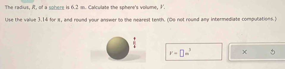 The radius, R, of a sphere is 6.2 m. Calculate the sphere's volume, V. 
Use the value 3.14 for π, and round your answer to the nearest tenth. (Do not round any intermediate computations.)
V=□ m^3
×