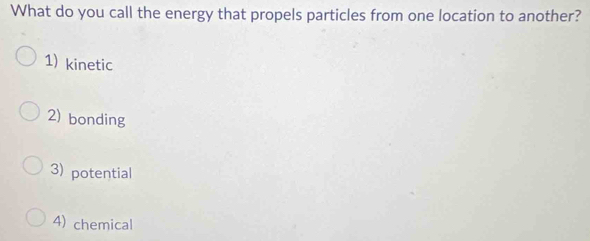 What do you call the energy that propels particles from one location to another?
1) kinetic
2) bonding
3) potential
4) chemical