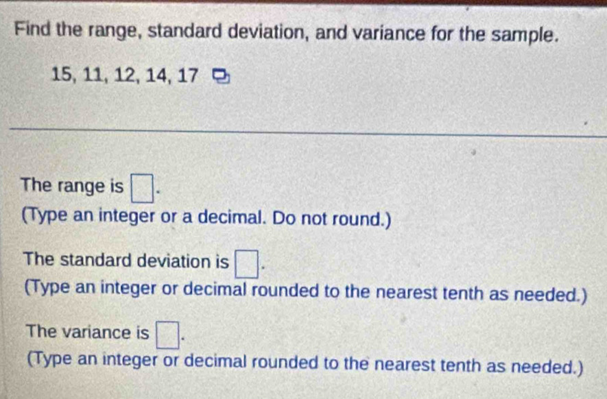 Find the range, standard deviation, and variance for the sample.
15, 11, 12, 14, 17
The range is □. 
(Type an integer or a decimal. Do not round.) 
The standard deviation is □. 
(Type an integer or decimal rounded to the nearest tenth as needed.) 
The variance is □. 
(Type an integer or decimal rounded to the nearest tenth as needed.)