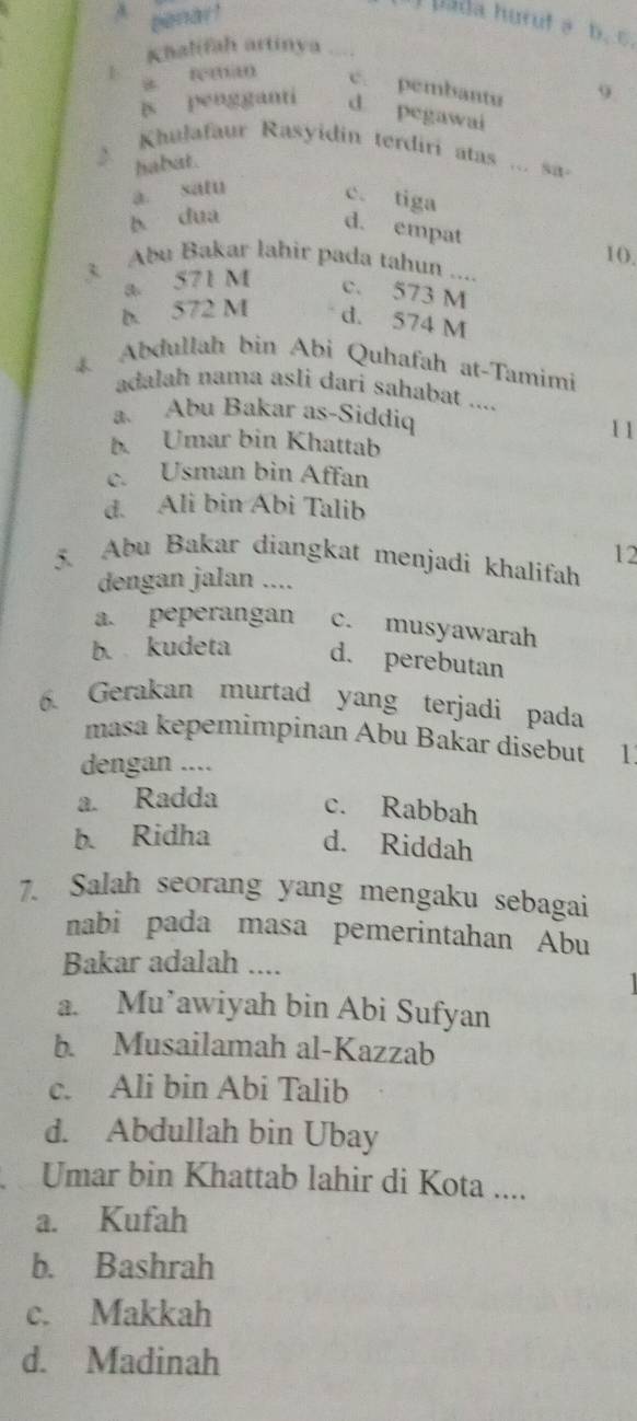 A penar!
ada hurut a b. C.
Khalifah artinya . . .
a féman c. pembantu 9.
is pengganti d pegawai
2 Khulafaur Rasyidin terdiri atas ... sa-
habat.
a satu c. tiga
b dua
d. empat
10.
3 Abu Bakar lahir pada tahun ....
a. 571 M c. 573 M
b 572 M d. 574 M
Abdullah bin Abi Quhafah at-Tamimi
adalah nama asli dari sahabat ....
a. Abu Bakar as-Siddiq
11
b. Umar bin Khattab
c. Usman bin Affan
d. Ali bin Abi Talib
12
5. Abu Bakar diangkat menjadi khalifah
dengan jalan ....
a. peperangan c. musyawarah
b. kudeta d. perebutan
6. Gerakan murtad yang terjadi pada
masa kepemimpinan Abu Bakar disebut 1
dengan ....
a. Radda c. Rabbah
b. Ridha d. Riddah
7. Salah seorang yang mengaku sebagai
nabi pada masa pemerintahan Abu
Bakar adalah ....
a. Mu’awiyah bin Abi Sufyan
b. Musailamah al-Kazzab
c. Ali bin Abi Talib
d. Abdullah bin Ubay
Umar bin Khattab lahir di Kota ....
a. Kufah
b. Bashrah
c. Makkah
d. Madinah